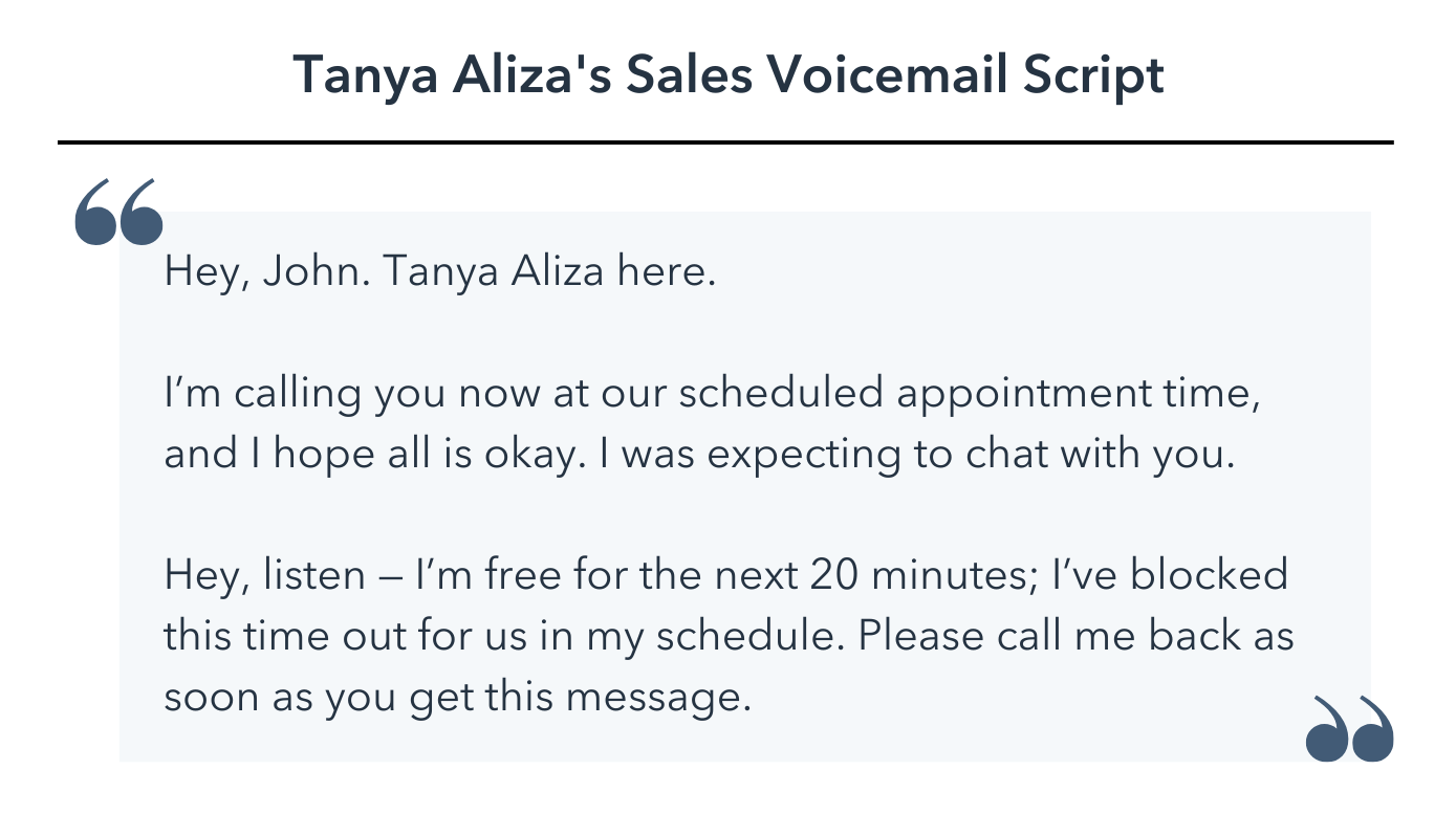 sales voicemail script, Hey, John. Tanya Aliza here. I’m calling you now at our scheduled appointment time, and I hope all is okay. I was expecting to chat with you. Hey, listen — I’m free for the next 20 minutes; I’ve blocked this time out for us in my schedule. Please call me back as soon as you get this message.