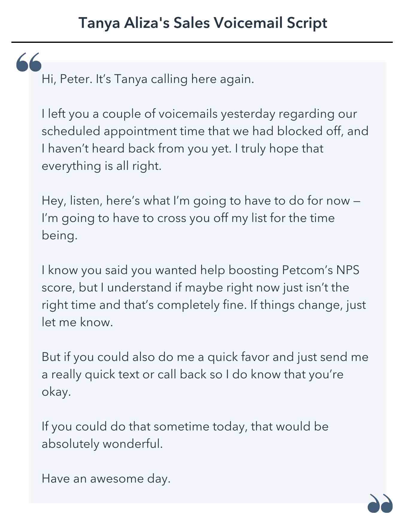 Hi, Peter. It’s Tanya calling here again. I left you a couple of voicemails yesterday regarding our scheduled appointment time that we had blocked off, and I haven’t heard back from you yet. I truly hope that everything is all right. Hey, listen, here’s what I’m going to have to do for now — I’m going to have to cross you off my list for the time being. I know you said you wanted help boosting Petcom’s NPS score, but I understand if maybe right now just isn’t the right time and that’s completely fine. If things change, just let me know. But if you could also do me a quick favor and just send me a really quick text or call back so I do know that you’re okay. If you could do that sometime today, that would be absolutely wonderful. Have an awesome day.